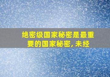 绝密级国家秘密是最重要的国家秘密, 未经